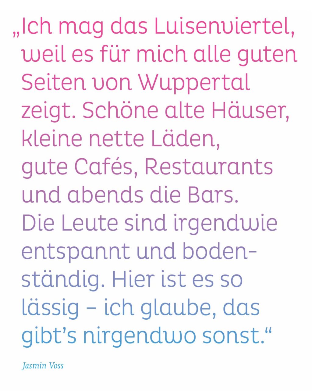 „Ich mag das Luisenviertel, weil es für mich alle guten Seiten von Wuppertal zeigt. Schöne alte Häuser, kleine nette Läden, gute Cafés, Restaurants und abends die Bars. Die Leute sind irgendwie entspannt und bodenständig. Hier ist es so lässig – ich glaube, das gibt’s nirgendwo sonst." Jasmin Voss