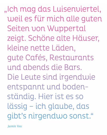 „Ich mag das Luisenviertel, weil es für mich alle guten Seiten von Wuppertal zeigt. Schöne alte Häuser, kleine nette Läden, gute Cafés, Restaurants und abends die Bars. Die Leute sind irgendwie entspannt und bodenständig. Hier ist es so lässig – ich glaube, das gibt’s nirgendwo sonst." Jasmin Voss